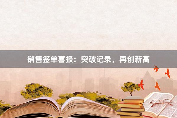 销售签单喜报：突破记录，再创新高