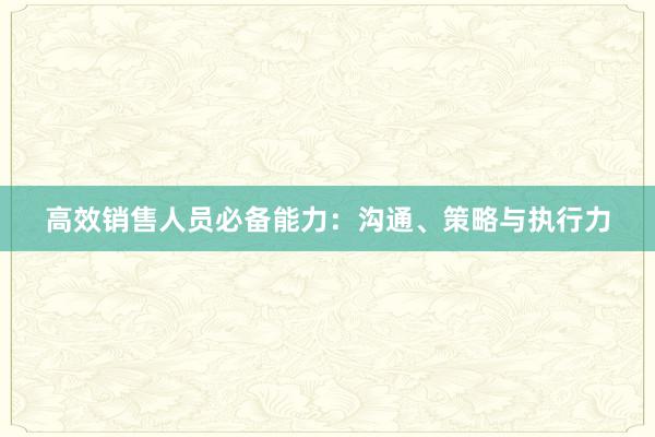 高效销售人员必备能力：沟通、策略与执行力