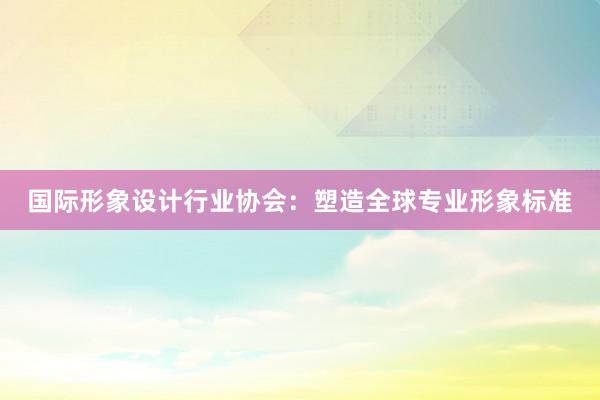 国际形象设计行业协会：塑造全球专业形象标准