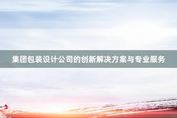 集团包装设计公司的创新解决方案与专业服务