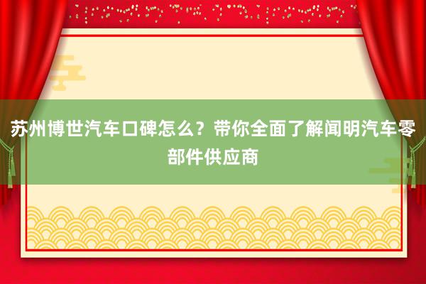 苏州博世汽车口碑怎么？带你全面了解闻明汽车零部件供应商